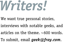 Writers! We want true personal stories, interviews with notable geeks, and articles on the theme. About 600 words. To submit, email geek at fray dot com.