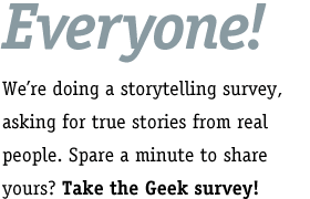 Everyone! We're doing a storytelling survey, asking for true stories from real people. Spare a minute to share yours? Take the Geek survey!